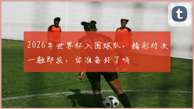 2026年世界杯入围球队，精彩对决一触即发，你准备好了吗