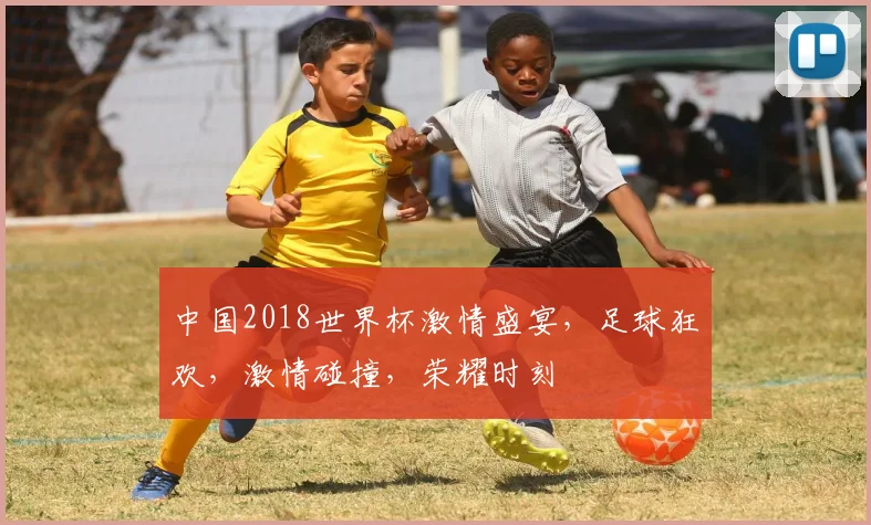 中国2018世界杯激情盛宴，足球狂欢，激情碰撞，荣耀时刻