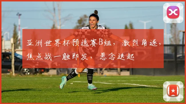 亚洲世界杯预选赛B组，激烈角逐，焦点战一触即发，悬念迭起